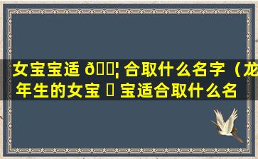 女宝宝适 🐦 合取什么名字（龙年生的女宝 ☘ 宝适合取什么名字）